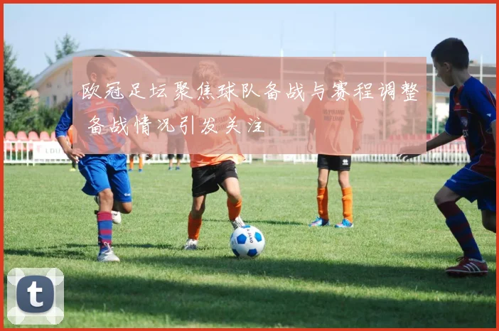 欧冠足坛聚焦球队备战与赛程调整 备战情况引发关注