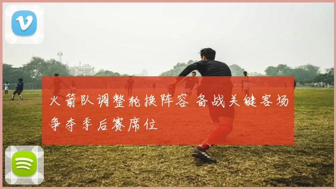 火箭队调整轮换阵容 备战关键客场争夺季后赛席位