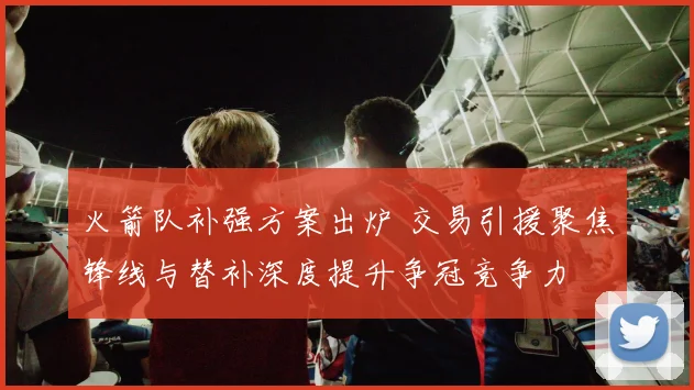 火箭队补强方案出炉 交易引援聚焦锋线与替补深度提升争冠竞争力