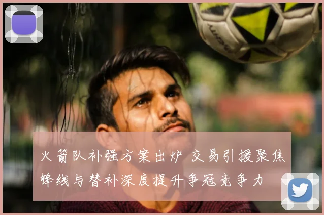 火箭队补强方案出炉 交易引援聚焦锋线与替补深度提升争冠竞争力