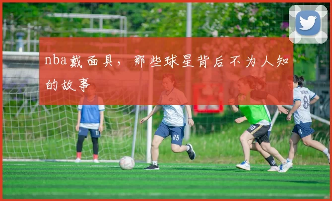 nba戴面具,那些球星背后不为人知的故事