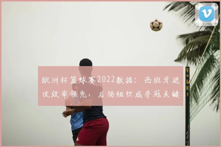 欧洲杯篮球赛2022数据：西班牙进攻效率领先，后场组织成夺冠关键