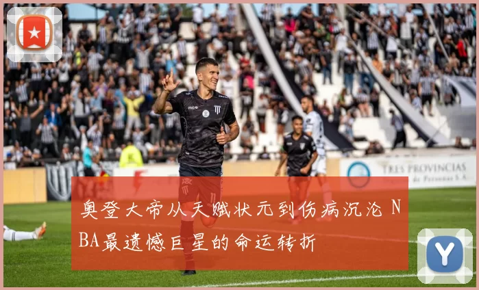 奥登大帝从天赋状元到伤病沉沦 NBA最遗憾巨星的命运转折