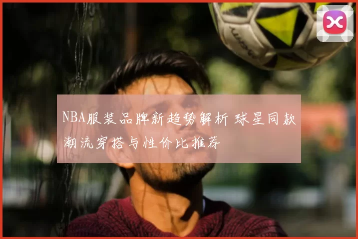 NBA服装品牌新趋势解析 球星同款潮流穿搭与性价比推荐