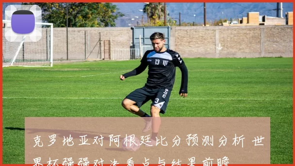 克罗地亚对阿根廷比分预测分析 世界杯强强对决看点与结果前瞻