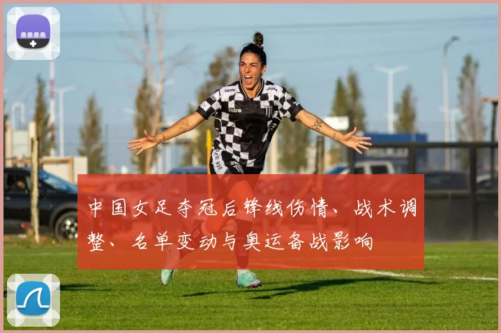 中国女足夺冠后锋线伤情、战术调整、名单变动与奥运备战影响