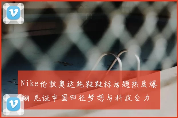 Nike伦敦奥运跑鞋鞋标话题热度爆棚 见证中国田径梦想与科技合力