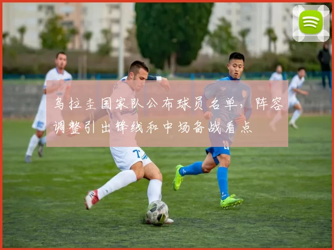 乌拉圭国家队公布球员名单，阵容调整引出锋线和中场备战看点