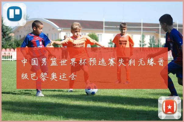 中国男篮世界杯预选赛失利无缘晋级巴黎奥运会