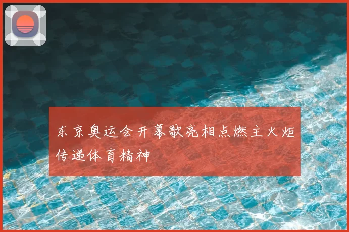 东京奥运会开幕歌亮相点燃主火炬传递体育精神