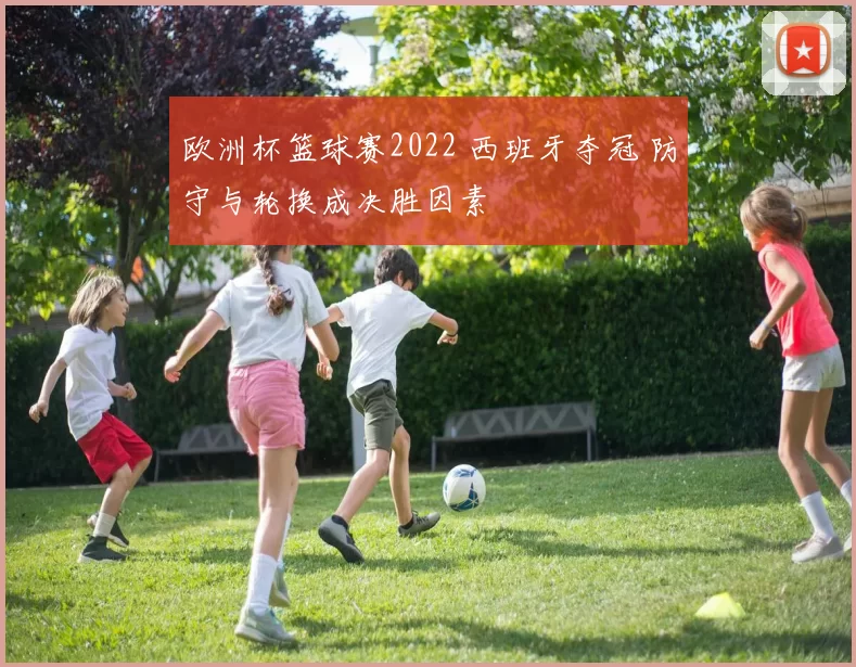 欧洲杯篮球赛2022 西班牙夺冠 防守与轮换成决胜因素