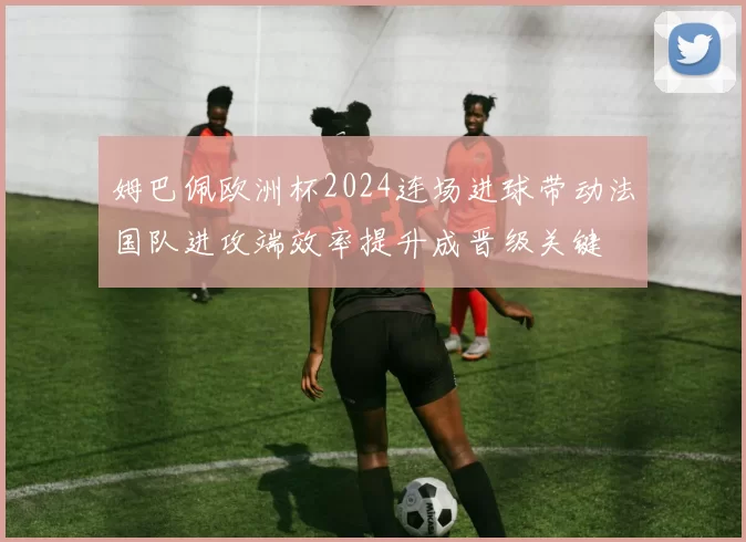 姆巴佩欧洲杯2024连场进球带动法国队进攻端效率提升成晋级关键