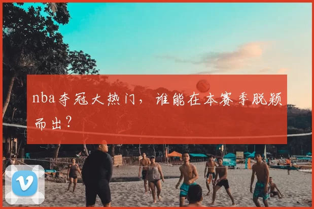 nba夺冠大热门，谁能在本赛季脱颖而出？