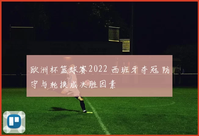 欧洲杯篮球赛2022 西班牙夺冠 防守与轮换成决胜因素
