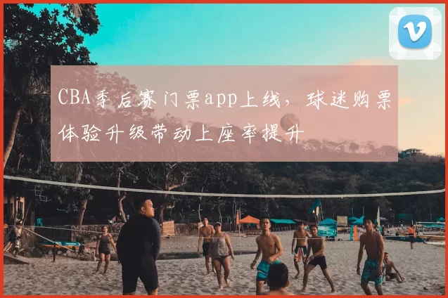 CBA季后赛门票app上线,球迷购票体验升级带动上座率提升