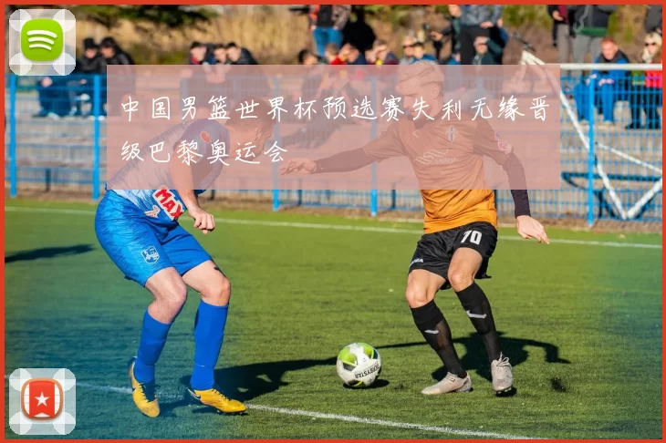 中国男篮世界杯预选赛失利无缘晋级巴黎奥运会