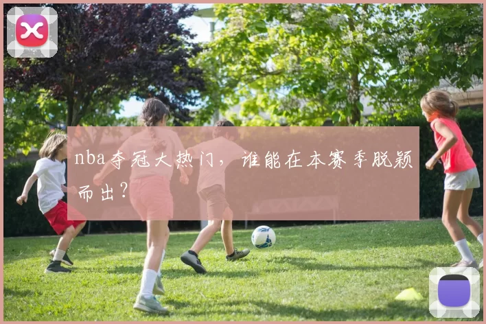 nba夺冠大热门，谁能在本赛季脱颖而出？