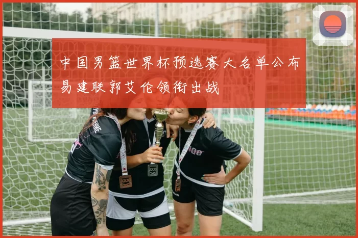 中国男篮世界杯预选赛大名单公布易建联郭艾伦领衔出战