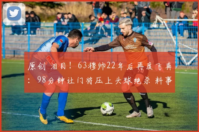 原创 泪目!63穆帅22年后再度飞奔:98分钟让门将压上头球绝杀 料事如神