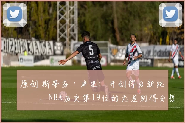 原创 斯蒂芬·库里:开创得分新纪元,NBA历史第19位的无差别得分哲学