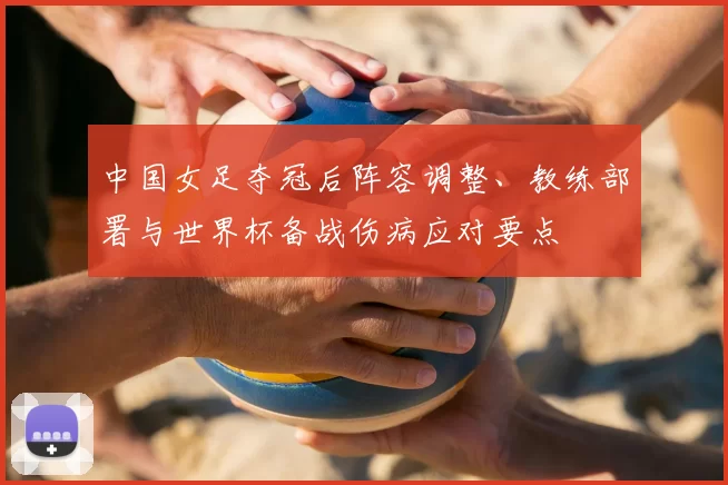 中国女足夺冠后阵容调整、教练部署与世界杯备战伤病应对要点