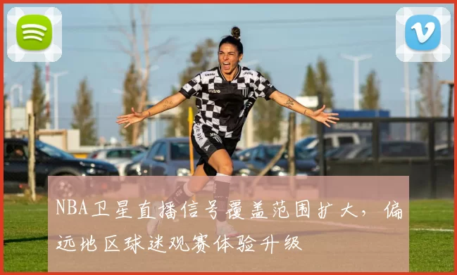 NBA卫星直播信号覆盖范围扩大,偏远地区球迷观赛体验升级