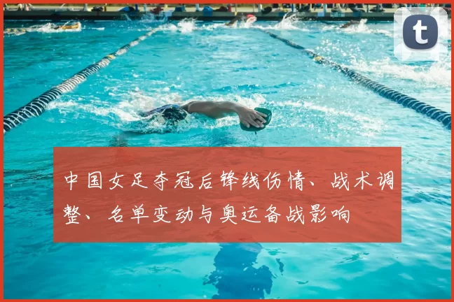 中国女足夺冠后锋线伤情、战术调整、名单变动与奥运备战影响