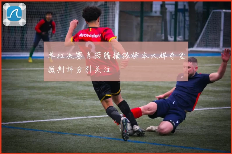 单杠决赛肖若腾摘银桥本大辉夺金裁判评分引关注