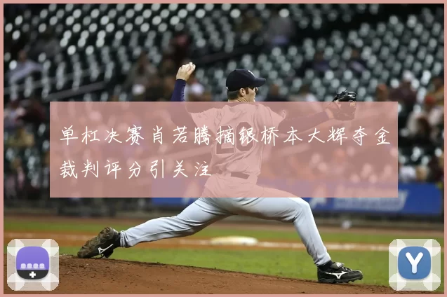 单杠决赛肖若腾摘银桥本大辉夺金裁判评分引关注