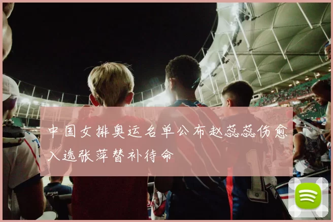 中国女排奥运名单公布赵蕊蕊伤愈入选张萍替补待命