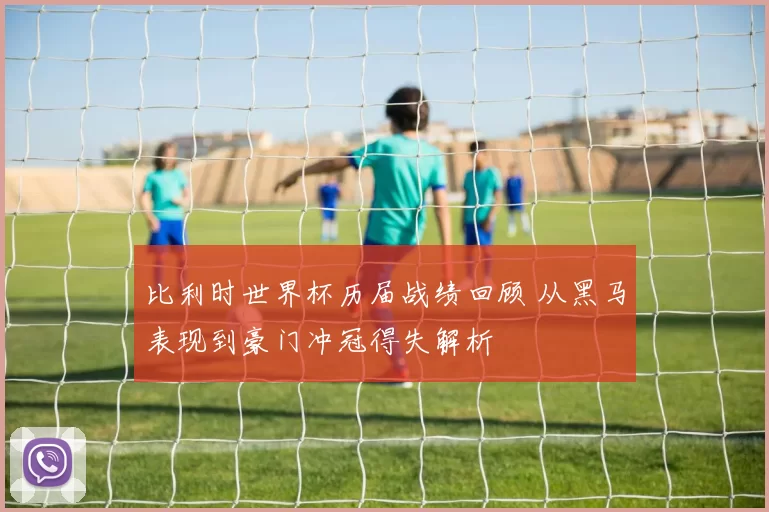 比利时世界杯历届战绩回顾 从黑马表现到豪门冲冠得失解析