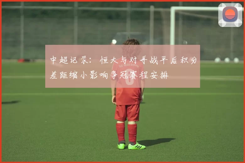 中超记录：恒大与对手战平后积分差距缩小影响争冠赛程安排