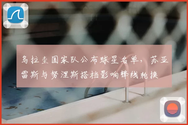 乌拉圭国家队公布球星名单,苏亚雷斯与努涅斯搭档影响锋线轮换