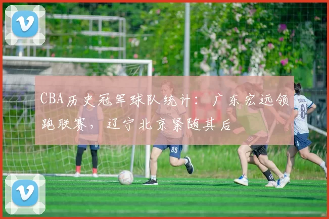 CBA历史冠军球队统计:广东宏远领跑联赛,辽宁北京紧随其后