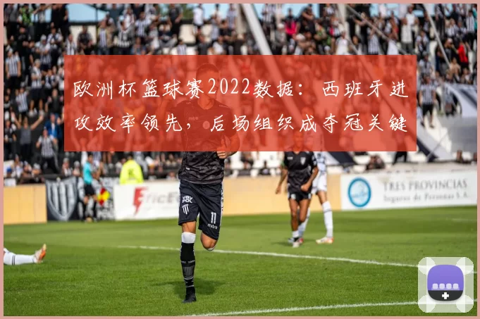 欧洲杯篮球赛2022数据：西班牙进攻效率领先，后场组织成夺冠关键