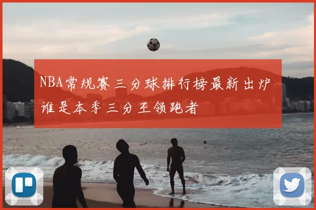 NBA常规赛三分球排行榜最新出炉 谁是本季三分王领跑者