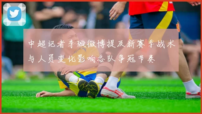 中超记者李璇微博提及新赛季战术与人员变化影响各队争冠节奏