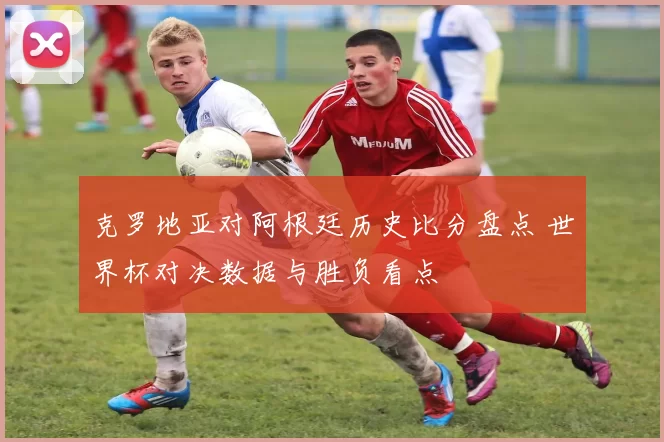 克罗地亚对阿根廷历史比分盘点 世界杯对决数据与胜负看点