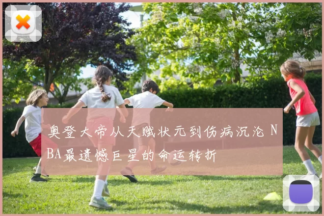 奥登大帝从天赋状元到伤病沉沦 NBA最遗憾巨星的命运转折